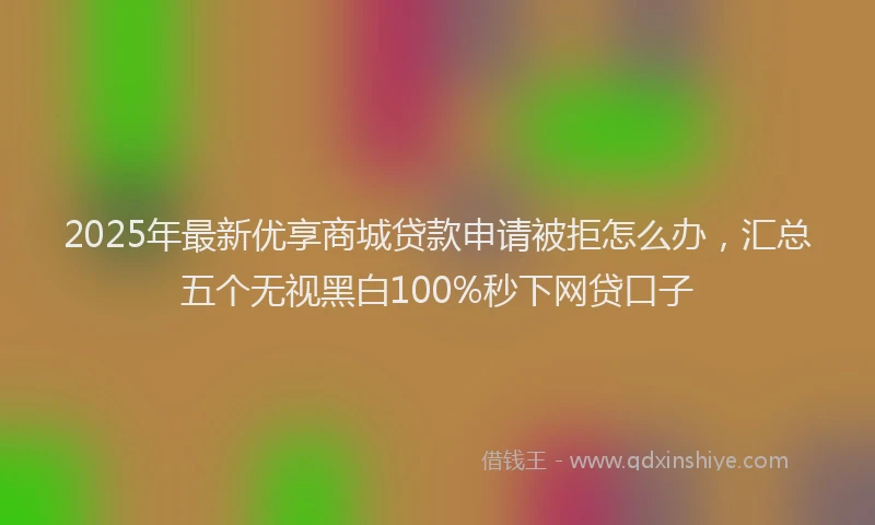 2025年最新优享商城贷款申请被拒怎么办，汇总五个无视黑白100%秒下网贷口子