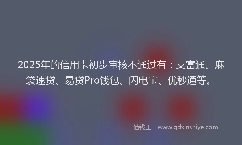 2025年的信用卡初步审核不通过有：支富通、麻袋速贷、易贷Pro钱包、闪电宝、优秒通等。