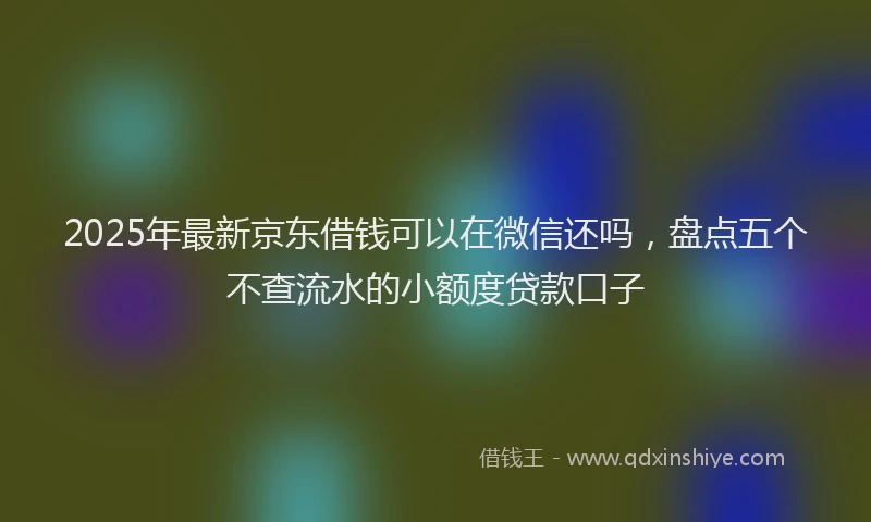 2025年最新京东借钱可以在微信还吗，盘点五个不查流水的小额度贷款口子