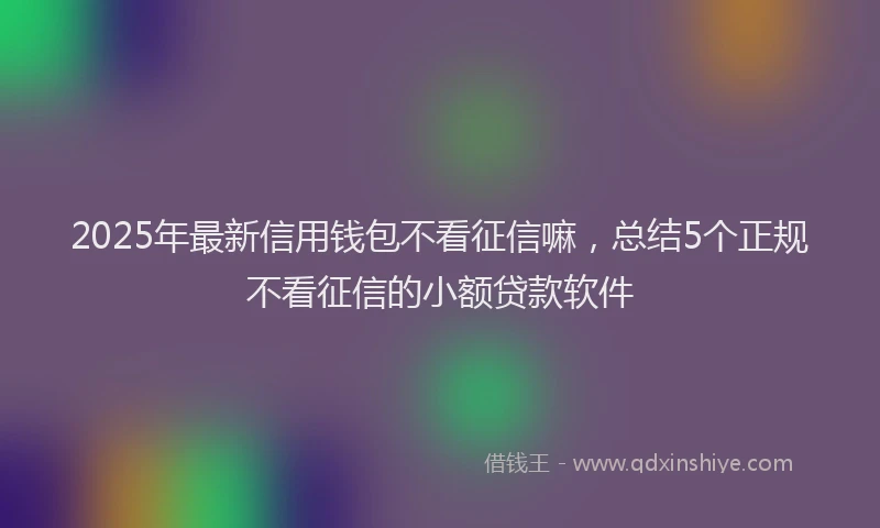 2025年最新信用钱包不看征信嘛，总结5个正规不看征信的小额贷款软件