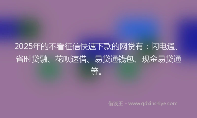 2025年的不看征信快速下款的网贷有：闪电通、省时贷融、花呗速借、易贷通钱包、现金易贷通等。