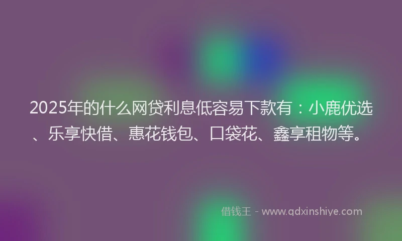 2025年的什么网贷利息低容易下款有：小鹿优选、乐享快借、惠花钱包、口袋花、鑫享租物等。