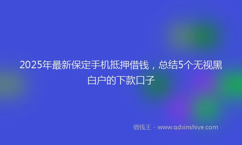 2025年最新保定手机抵押借钱，总结5个无视黑白户的下款口子