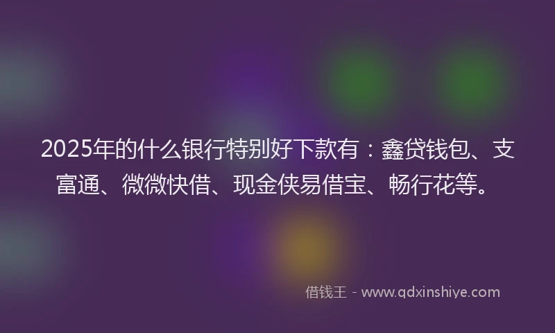 2025年的什么银行特别好下款有：鑫贷钱包、支富通、微微快借、现金侠易借宝、畅行花等。