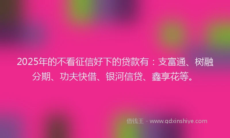 2025年的不看征信好下的贷款有：支富通、树融分期、功夫快借、银河信贷、鑫享花等。