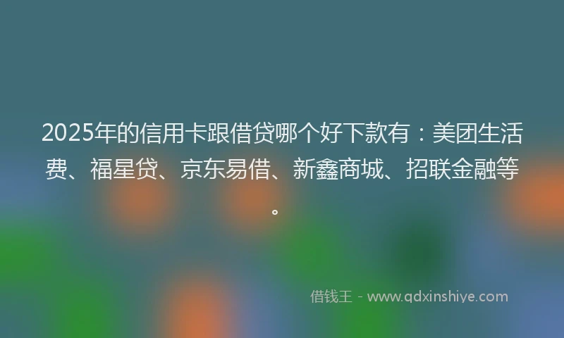 2025年的信用卡跟借贷哪个好下款有：美团生活费、福星贷、京东易借、新鑫商城、招联金融等。