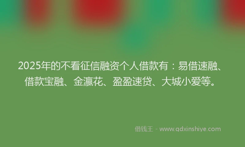 2025年的不看征信融资个人借款有:易借速融、借款宝融、金瀛花、盈盈速贷、大城小爱等。