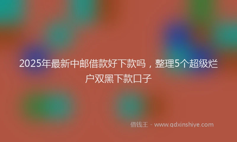 2025年最新中邮借款好下款吗，整理5个超级烂户双黑下款口子