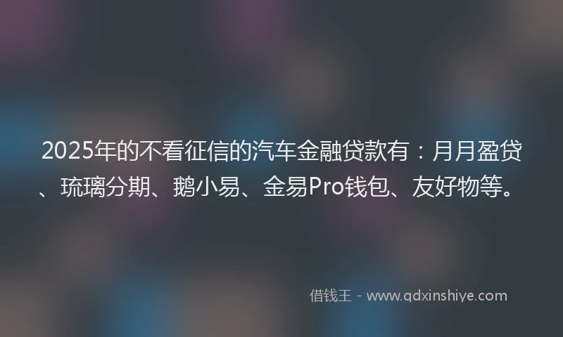 2025年的不看征信的汽车金融贷款有：月月盈贷、琉璃分期、鹅小易、金易Pro钱包、友好物等。