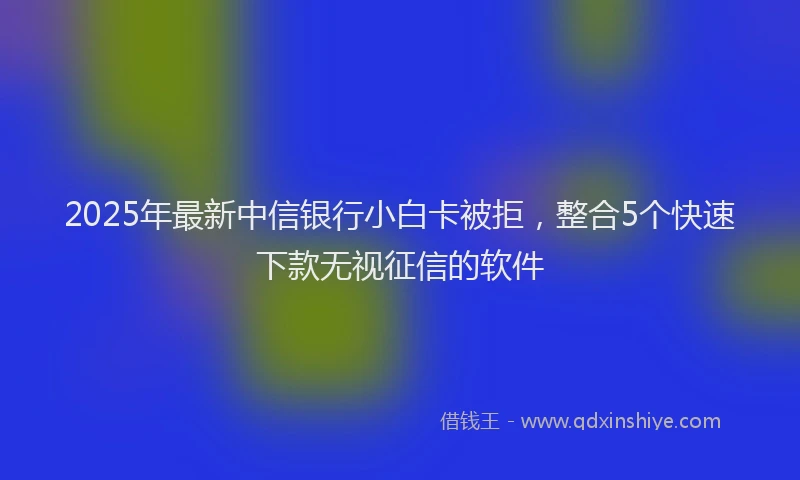 2025年最新中信银行小白卡被拒，整合5个快速下款无视征信的软件