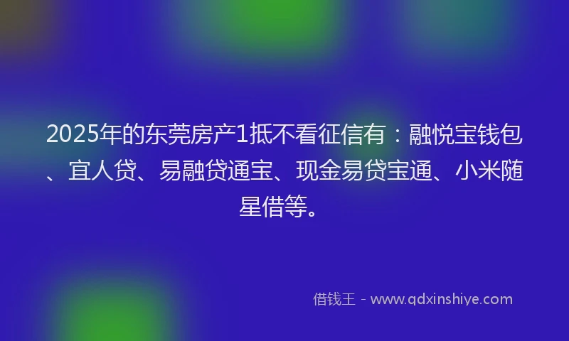2025年的东莞房产1抵不看征信有：融悦宝钱包、宜人贷、易融贷通宝、现金易贷宝通、小米随星借等。