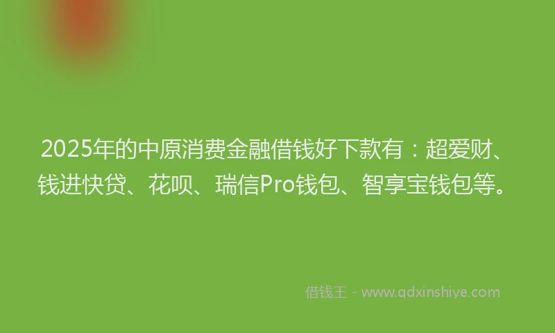 2025年的中原消费金融借钱好下款有：超爱财、钱进快贷、花呗、瑞信Pro钱包、智享宝钱包等。