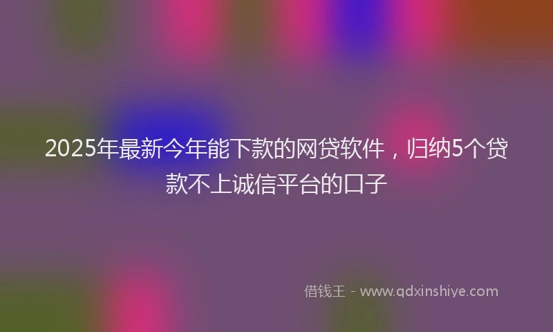 2025年最新今年能下款的网贷软件，归纳5个贷款不上诚信平台的口子
