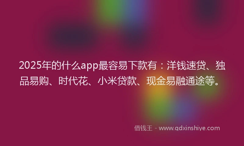 2025年的什么app最容易下款有：洋钱速贷、独品易购、时代花、小米贷款、现金易融通途等。