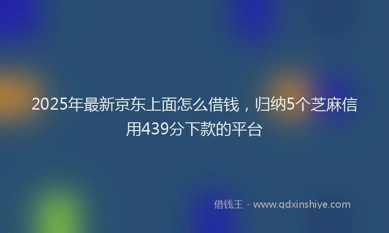 2025年最新京东上面怎么借钱，归纳5个芝麻信用439分下款的平台