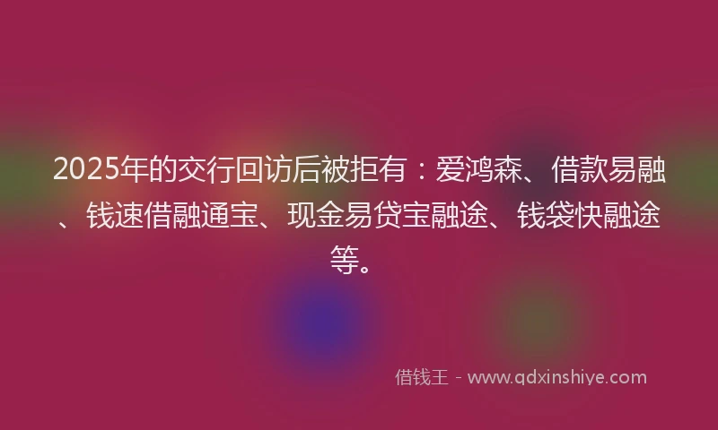2025年的交行回访后被拒有：爱鸿森、借款易融、钱速借融通宝、现金易贷宝融途、钱袋快融途等。