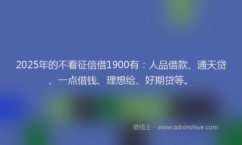 2025年的不看征信借1900有：人品借款、通天贷、一点借钱、理想给、好期贷等。