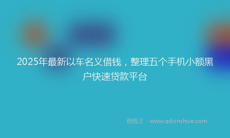 2025年最新以车名义借钱，整理五个手机小额黑户快速贷款平台