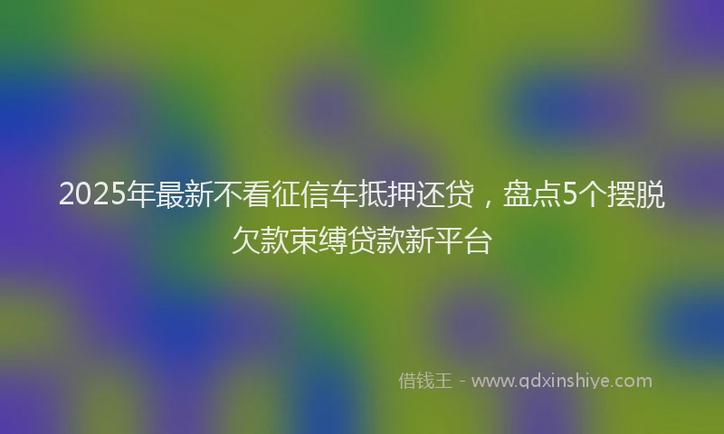 2025年最新不看征信车抵押还贷，盘点5个摆脱欠款束缚贷款新平台
