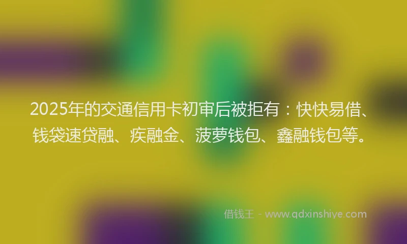 2025年的交通信用卡初审后被拒有：快快易借、钱袋速贷融、疾融金、菠萝钱包、鑫融钱包等。