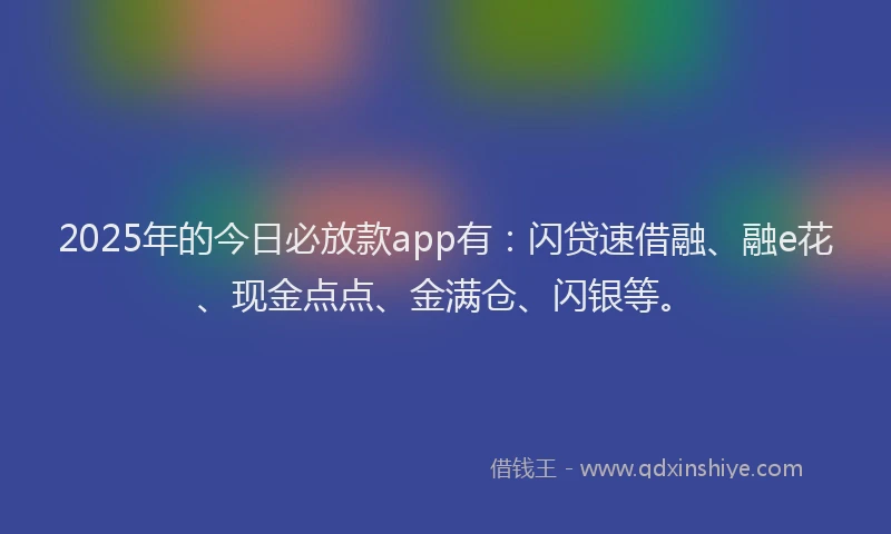 2025年的今日必放款app有：闪贷速借融、融e花、现金点点、金满仓、闪银等。