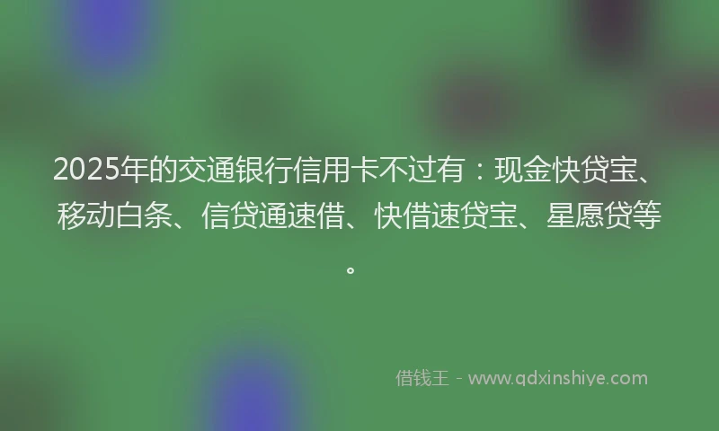 2025年的交通银行信用卡不过有：现金快贷宝、移动白条、信贷通速借、快借速贷宝、星愿贷等。