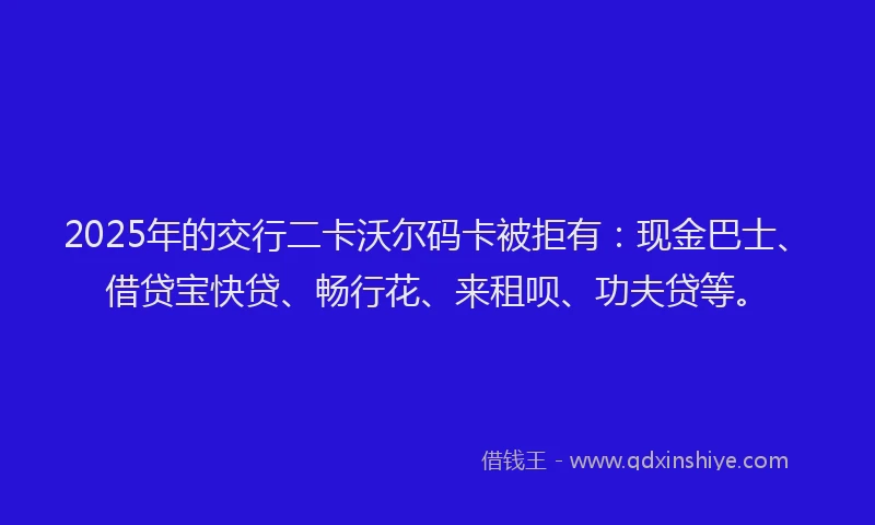2025年的交行二卡沃尔码卡被拒有：现金巴士、借贷宝快贷、畅行花、来租呗、功夫贷等。