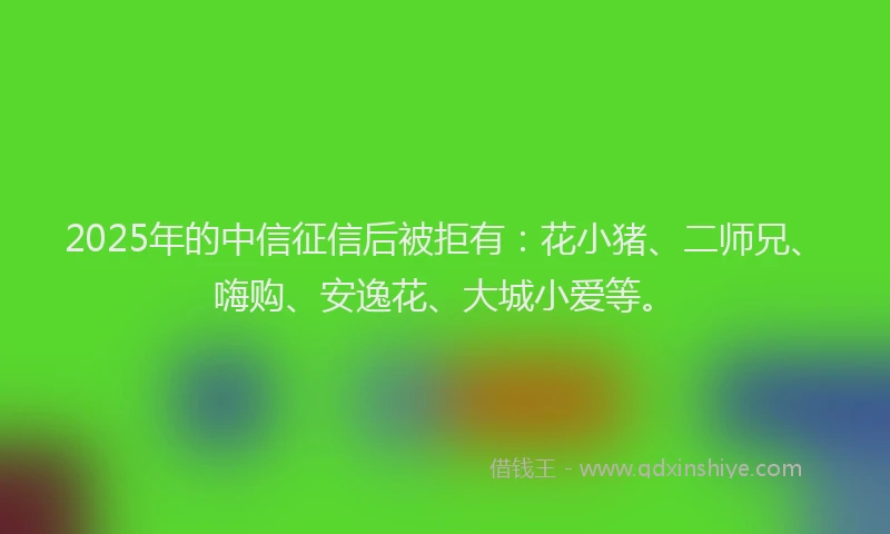 2025年的中信征信后被拒有：花小猪、二师兄、嗨购、安逸花、大城小爱等。