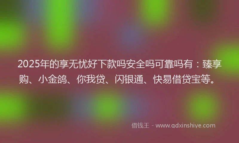2025年的享无忧好下款吗安全吗可靠吗有：臻享购、小金鸽、你我贷、闪银通、快易借贷宝等。