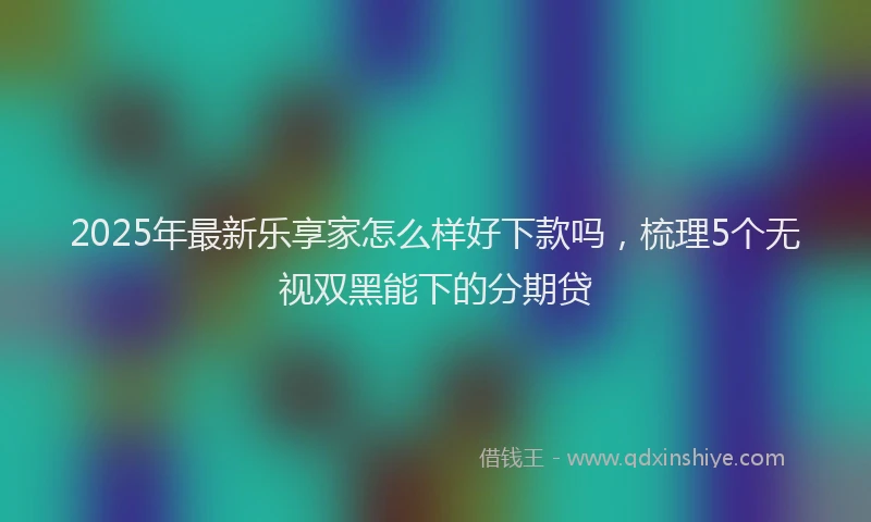 2025年最新乐享家怎么样好下款吗，梳理5个无视双黑能下的分期贷