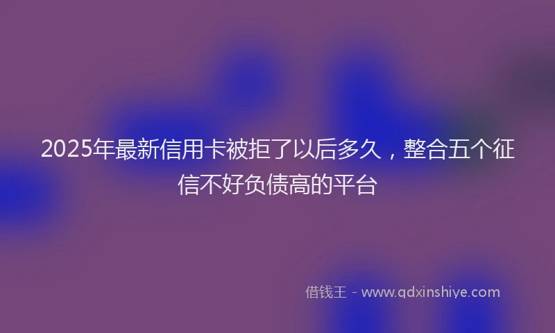 2025年最新信用卡被拒了以后多久，整合五个征信不好负债高的平台