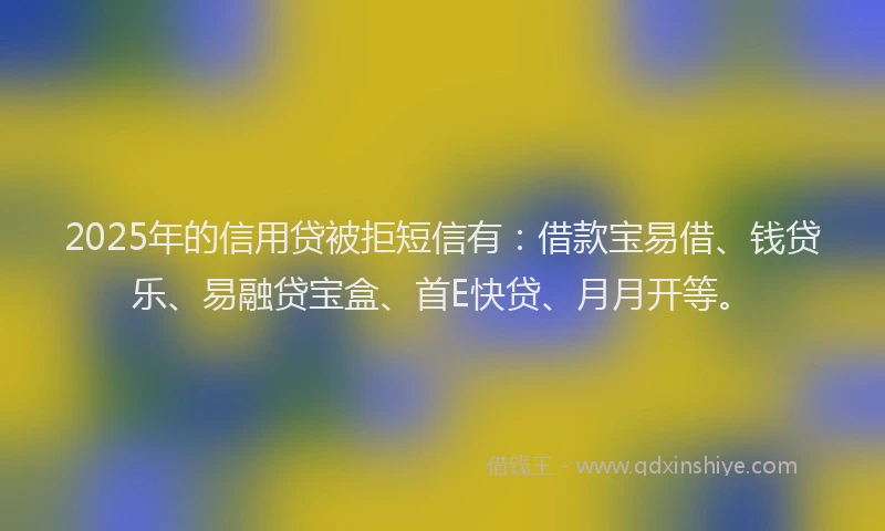 2025年的信用贷被拒短信有：借款宝易借、钱贷乐、易融贷宝盒、首E快贷、月月开等。