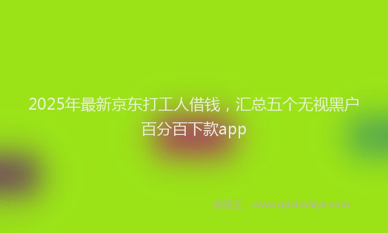 2025年最新京东打工人借钱，汇总五个无视黑户百分百下款app