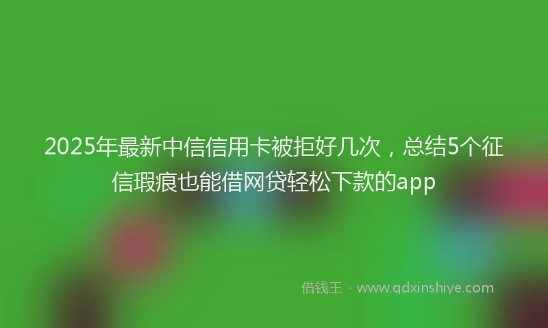 2025年最新中信信用卡被拒好几次，总结5个征信瑕疵也能借网贷轻松下款的app