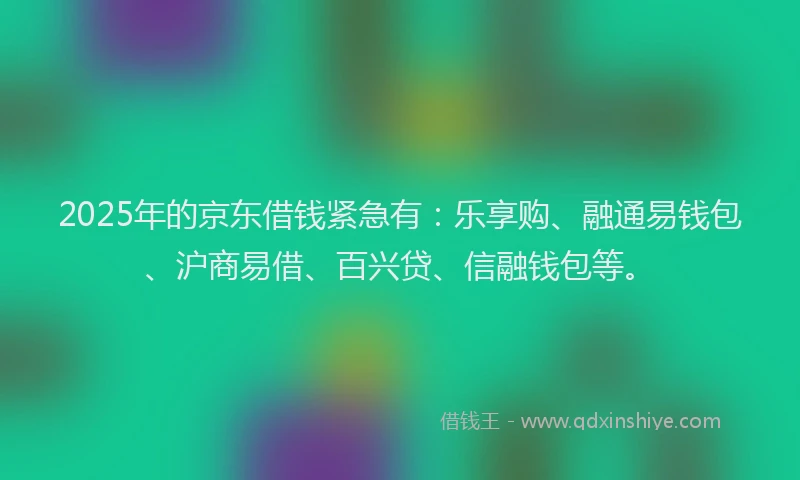 2025年的京东借钱紧急有：乐享购、融通易钱包、沪商易借、百兴贷、信融钱包等。