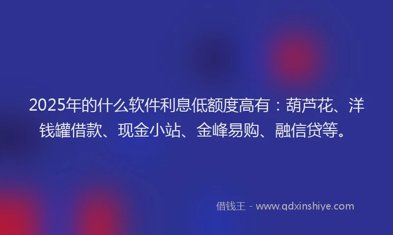 2025年的什么软件利息低额度高有：葫芦花、洋钱罐借款、现金小站、金峰易购、融信贷等。
