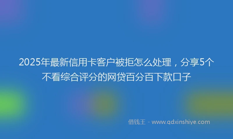 2025年最新信用卡客户被拒怎么处理，分享5个不看综合评分的网贷百分百下款口子