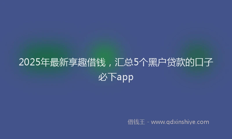 2025年最新享趣借钱，汇总5个黑户贷款的口子必下app