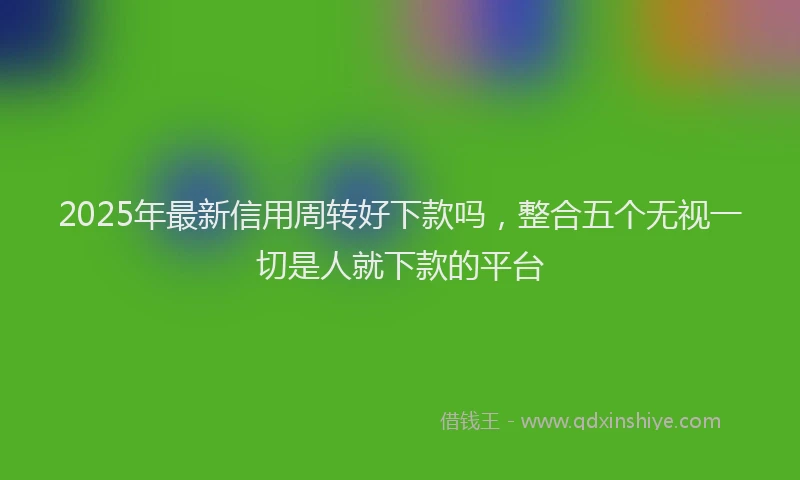 2025年最新信用周转好下款吗，整合五个无视一切是人就下款的平台