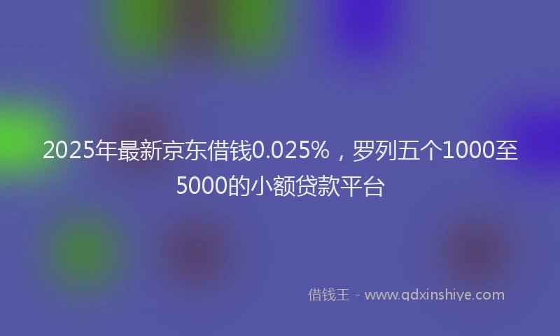 2025年最新京东借钱0.025%，罗列五个1000至5000的小额贷款平台