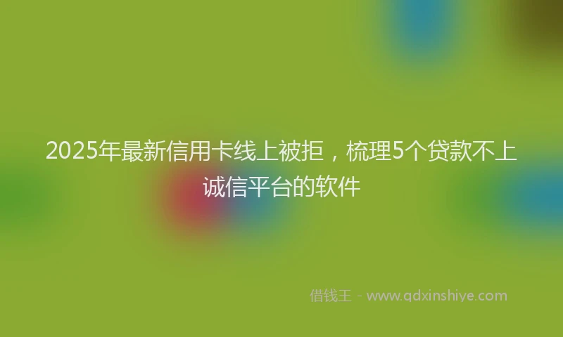 2025年最新信用卡线上被拒，梳理5个贷款不上诚信平台的软件