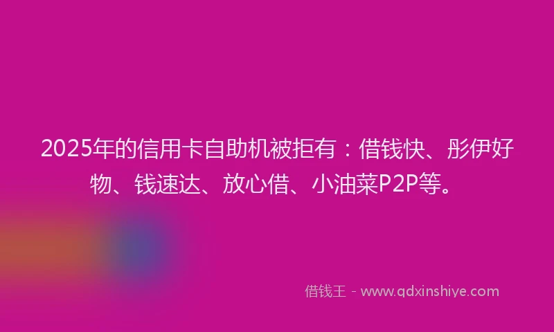 2025年的信用卡自助机被拒有：借钱快、彤伊好物、钱速达、放心借、小油菜P2P等。