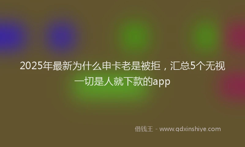 2025年最新为什么申卡老是被拒，汇总5个无视一切是人就下款的app