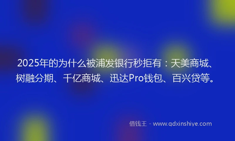 2025年的为什么被浦发银行秒拒有：天美商城、树融分期、千亿商城、迅达Pro钱包、百兴贷等。