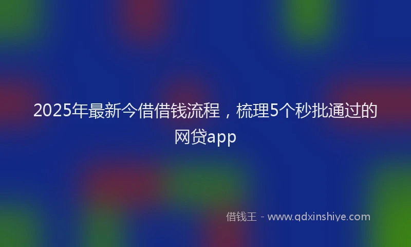 2025年最新今借借钱流程，梳理5个秒批通过的网贷app