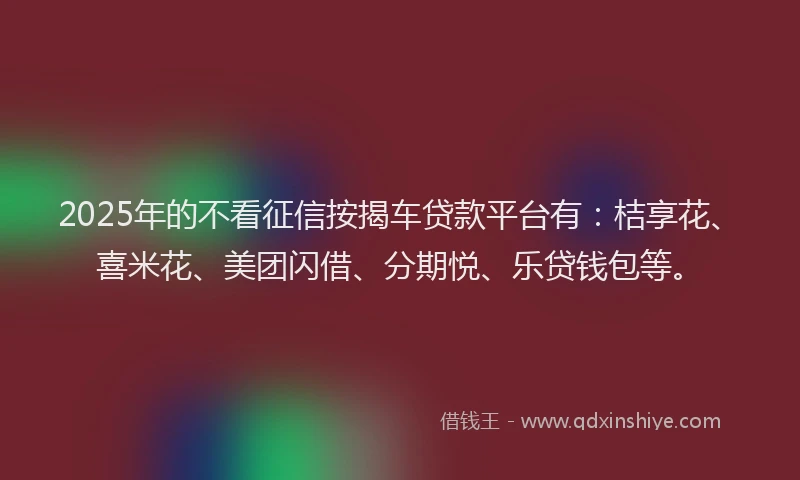 2025年的不看征信按揭车贷款平台有：桔享花、喜米花、美团闪借、分期悦、乐贷钱包等。