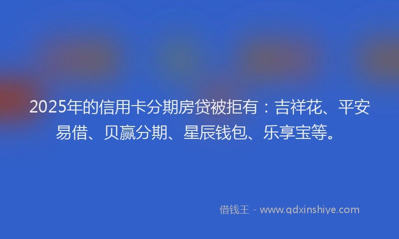 2025年的信用卡分期房贷被拒有：吉祥花、平安易借、贝赢分期、星辰钱包、乐享宝等。