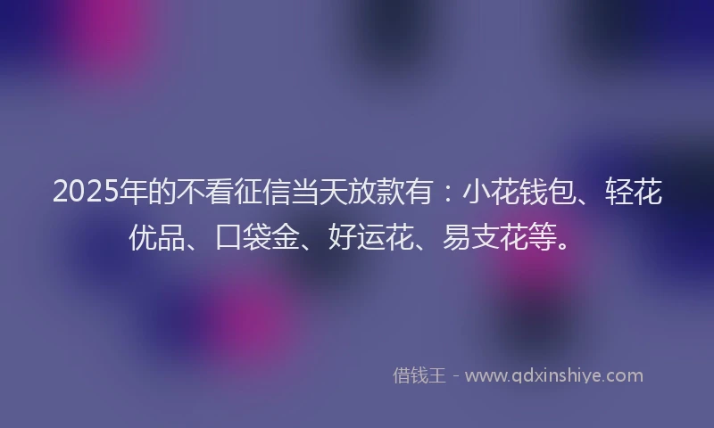 2025年的不看征信当天放款有：小花钱包、轻花优品、口袋金、好运花、易支花等。
