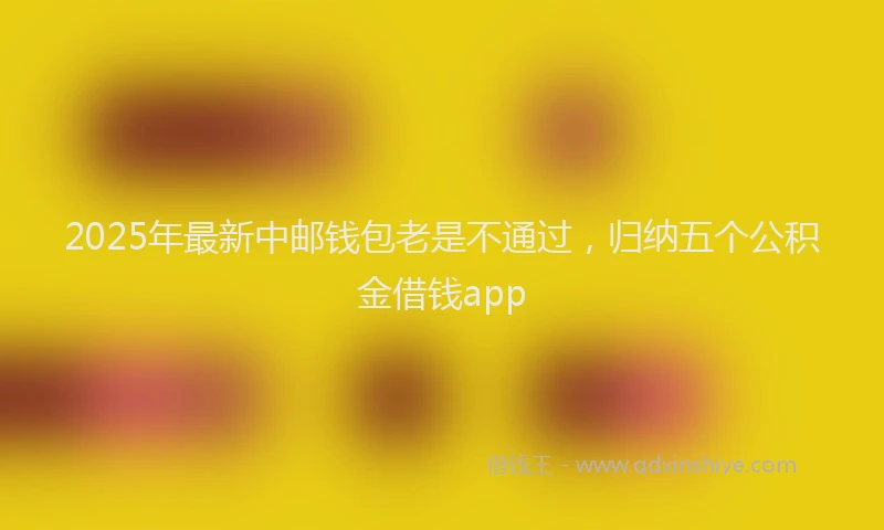 2025年最新中邮钱包老是不通过，归纳五个公积金借钱app