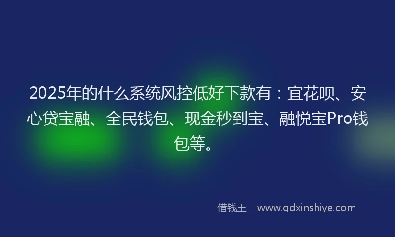 2025年的什么系统风控低好下款有：宜花呗、安心贷宝融、全民钱包、现金秒到宝、融悦宝Pro钱包等。